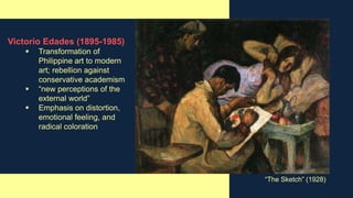 Victorio Edades (1895-1985)
 Transformation of
Philippine art to modern
art; rebellion against
conservative academism
 “new perceptions of the
external world”
 Emphasis on distortion,
emotional feeling, and
radical coloration
“The Sketch” (1928)
 