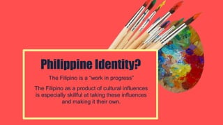 The Filipino is a “work in progress”
The Filipino as a product of cultural influences
is especially skillful at taking these influences
and making it their own.
Philippine Identity?
 