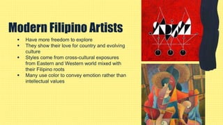  Have more freedom to explore
 They show their love for country and evolving
culture
 Styles come from cross-cultural exposures
from Eastern and Western world mixed with
their Filipino roots
 Many use color to convey emotion rather than
intellectual values
Modern Filipino Artists
 