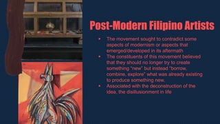  The movement sought to contradict some
aspects of modernism or aspects that
emerged/developed in its aftermath
 The constituents of this movement believed
that they should no longer try to create
something “new” but instead “borrow,
combine, explore” what was already existing
to produce something new.
 Associated with the deconstruction of the
idea, the disillusionment in life
Post-Modern Filipino Artists
 