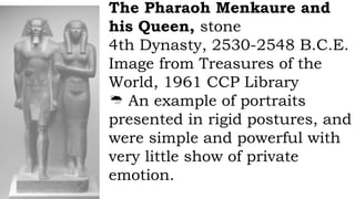 The Pharaoh Menkaure and
his Queen, stone
4th Dynasty, 2530-2548 B.C.E.
Image from Treasures of the
World, 1961 CCP Library
 An example of portraits
presented in rigid postures, and
were simple and powerful with
very little show of private
emotion.
 