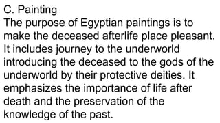 C. Painting
The purpose of Egyptian paintings is to
make the deceased afterlife place pleasant.
It includes journey to the underworld
introducing the deceased to the gods of the
underworld by their protective deities. It
emphasizes the importance of life after
death and the preservation of the
knowledge of the past.
 