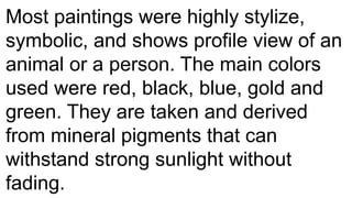 Most paintings were highly stylize,
symbolic, and shows profile view of an
animal or a person. The main colors
used were red, black, blue, gold and
green. They are taken and derived
from mineral pigments that can
withstand strong sunlight without
fading.
 