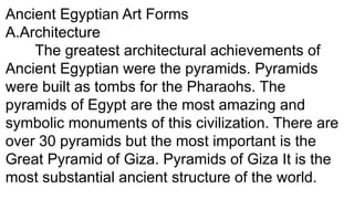 Ancient Egyptian Art Forms
A.Architecture
The greatest architectural achievements of
Ancient Egyptian were the pyramids. Pyramids
were built as tombs for the Pharaohs. The
pyramids of Egypt are the most amazing and
symbolic monuments of this civilization. There are
over 30 pyramids but the most important is the
Great Pyramid of Giza. Pyramids of Giza It is the
most substantial ancient structure of the world.
 