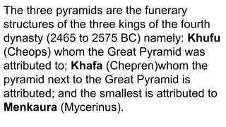 The three pyramids are the funerary
structures of the three kings of the fourth
dynasty (2465 to 2575 BC) namely: Khufu
(Cheops) whom the Great Pyramid was
attributed to; Khafa (Chepren)whom the
pyramid next to the Great Pyramid is
attributed; and the smallest is attributed to
Menkaura (Mycerinus).
 