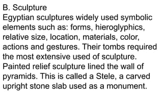 B. Sculpture
Egyptian sculptures widely used symbolic
elements such as: forms, hieroglyphics,
relative size, location, materials, color,
actions and gestures. Their tombs required
the most extensive used of sculpture.
Painted relief sculpture lined the wall of
pyramids. This is called a Stele, a carved
upright stone slab used as a monument.
 