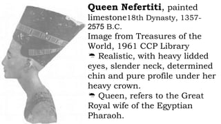 Queen Nefertiti, painted
limestone18th Dynasty, 1357-
2575 B.C.
Image from Treasures of the
World, 1961 CCP Library
 Realistic, with heavy lidded
eyes, slender neck, determined
chin and pure profile under her
heavy crown.
 Queen, refers to the Great
Royal wife of the Egyptian
Pharaoh.
 