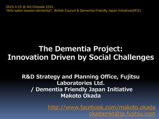 The Dementia Project:
Innovation Driven by Social Challenges
http://www.facebook.com/makoto.okada
okadamkt@jp.fujitsu.com
2015.4.15 @ Art Chiyoda 3331.
“Arts-salon-session-dementia”, British Council & Dementia Friendly Japan Initiative(DFJI)
R&D Strategy and Planning Office, Fujitsu
Laboratories Ltd.
/ Dementia Friendly Japan Initiative
Makoto Okada
 