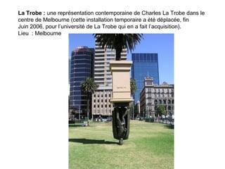 La Trobe : une représentation contemporaine de Charles La Trobe dans le
centre de Melbourne (cette installation temporaire a été déplacée, fin
Juin 2006, pour l’université de La Trobe qui en a fait l’acquisition).
Lieu : Melbourne
 
