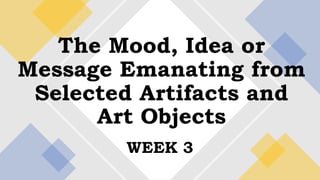 WEEK 3
The Mood, Idea or
Message Emanating from
Selected Artifacts and
Art Objects
 