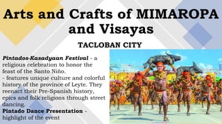 Arts and Crafts of MIMAROPA
and Visayas
TACLOBAN CITY
Pintados-Kasadyaan Festival - a
religious celebration to honor the
feast of the Santo Niño.
- features unique culture and colorful
history of the province of Leyte. They
reenact their Pre-Spanish history,
epics and folk religions through street
dancing.
Pintado Dance Presentation -
highlight of the event
 