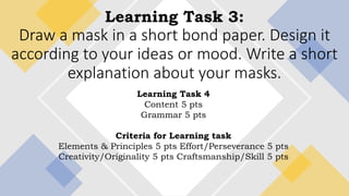 Learning Task 3:
Draw a mask in a short bond paper. Design it
according to your ideas or mood. Write a short
explanation about your masks.
Learning Task 4
Content 5 pts
Grammar 5 pts
Criteria for Learning task
Elements & Principles 5 pts Effort/Perseverance 5 pts
Creativity/Originality 5 pts Craftsmanship/Skill 5 pts
 