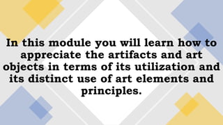 In this module you will learn how to
appreciate the artifacts and art
objects in terms of its utilization and
its distinct use of art elements and
principles.
 