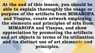 At the end of this lesson, you should be
able to explain thoroughly the usage or
purpose of the artifacts from MIMAROPA
and Visayas, create artwork employing
the elements and principles of arts from
MIMAROPA and Visayas, and show
appreciation by promoting the artifacts
and art objects in terms of its utilization
and its distinct use of art elements and
principles.
 
