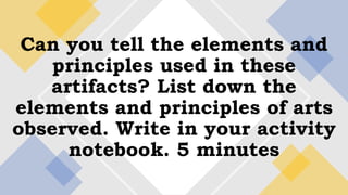 Can you tell the elements and
principles used in these
artifacts? List down the
elements and principles of arts
observed. Write in your activity
notebook. 5 minutes
 