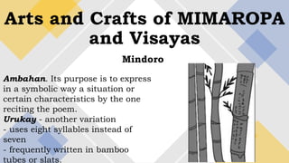 Arts and Crafts of MIMAROPA
and Visayas
Mindoro
Ambahan. Its purpose is to express
in a symbolic way a situation or
certain characteristics by the one
reciting the poem.
Urukay - another variation
- uses eight syllables instead of
seven
- frequently written in bamboo
tubes or slats.
 