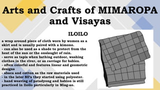 Arts and Crafts of MIMAROPA
and Visayas
ILOILO
a wrap around piece of cloth worn by women as a
skirt and is usually paired with a kimono.
- can also be used as a shade to protect from the
heat of the sun or the onslaught of rain.
- serve as tapis when bathing outdoor, washing
clothes in the river, or as carriage for babies.
- often colorful and features linear and geometric
designs
- abaca and cotton as the raw materials used
- in the later 80’s they started using polyester.
- hand weaving of patadyong and hablon is still
practiced in Iloilo particularly in Miag-ao.
 