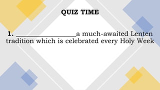 QUIZ TIME
1. __________________a much-awaited Lenten
tradition which is celebrated every Holy Week
 