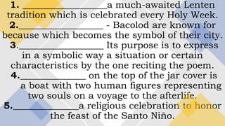 1. __________________a much-awaited Lenten
tradition which is celebrated every Holy Week.
2.__________________ - Bacolod are known for
because which becomes the symbol of their city.
3.__________________ Its purpose is to express
in a symbolic way a situation or certain
characteristics by the one reciting the poem.
4.______________ on the top of the jar cover is
a boat with two human figures representing
two souls on a voyage to the afterlife.
5.______________a religious celebration to honor
the feast of the Santo Niño.
 