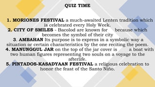 QUIZ TIME
1. MORIONES FESTIVAL a much-awaited Lenten tradition which
is celebrated every Holy Week.
2. CITY OF SMILES - Bacolod are known for because which
becomes the symbol of their city
3. AMBAHAN Its purpose is to express in a symbolic way a
situation or certain characteristics by the one reciting the poem.
4. MANUNGGUL JAR on the top of the jar cover is a boat with
two human figures representing two souls on a voyage to the
afterlife.
5. PINTADOS-KASADYAAN FESTIVAL a religious celebration to
honor the feast of the Santo Niño.
 