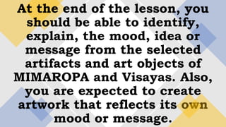 At the end of the lesson, you
should be able to identify,
explain, the mood, idea or
message from the selected
artifacts and art objects of
MIMAROPA and Visayas. Also,
you are expected to create
artwork that reflects its own
mood or message.
 