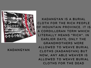 KADANGYAN IS A BURIAL
CLOTH FOR THE RICH PEOPLE
OF MOUNTAIN PROVINCE. IT IS
A CORDILLERAN TERM WHICH
LITERALLY MEANS “RICH”. IN
EARLIER DAYS, ONLY THE
GRANDMOTHERS WERE
ALLOWED TO WEAVE BURIAL
CLOTHS (KADANGYAN) BUT
NOW, ANY ABLE WEAVER IS
ALLOWED TO WEAVE BURIAL
CLOTHS FOR THE DEAD
KADANGYAN
 