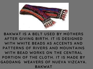 BAKWAT IS A BELT USED BY MOTHERS
AFTER GIVING BIRTH. IT IS DESIGNED
WITH WHITE BEADS AS ACCENTS AND
PATTERNS OF RIVERS AND MOUNTAINS
WITH BEAD WORKS ON THE CENTRAL
PORTION OF THE CLOTH. IT IS MADE BY
GADDANG WEAVERS OF NUEVA VIZCAYA.
BAKWAT
 