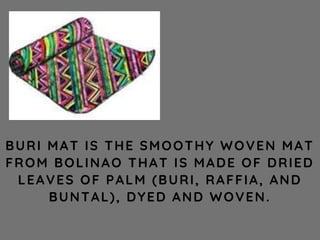 BURI MAT IS THE SMOOTHY WOVEN MAT
FROM BOLINAO THAT IS MADE OF DRIED
LEAVES OF PALM (BURI, RAFFIA, AND
BUNTAL), DYED AND WOVEN.
 