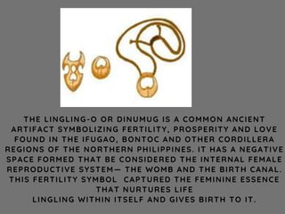 THE LINGLING-O OR DINUMUG IS A COMMON ANCIENT
ARTIFACT SYMBOLIZING FERTILITY, PROSPERITY AND LOVE
FOUND IN THE IFUGAO, BONTOC AND OTHER CORDILLERA
REGIONS OF THE NORTHERN PHILIPPINES. IT HAS A NEGATIVE
SPACE FORMED THAT BE CONSIDERED THE INTERNAL FEMALE
REPRODUCTIVE SYSTEM— THE WOMB AND THE BIRTH CANAL.
THIS FERTILITY SYMBOL CAPTURED THE FEMININE ESSENCE
THAT NURTURES LIFE
LINGLING WITHIN ITSELF AND GIVES BIRTH TO IT.
 