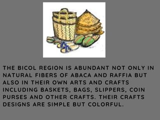 THE BICOL REGION IS ABUNDANT NOT ONLY IN
NATURAL FIBERS OF ABACA AND RAFFIA BUT
ALSO IN THEIR OWN ARTS AND CRAFTS
INCLUDING BASKETS, BAGS, SLIPPERS, COIN
PURSES AND OTHER CRAFTS. THEIR CRAFTS
DESIGNS ARE SIMPLE BUT COLORFUL.
 