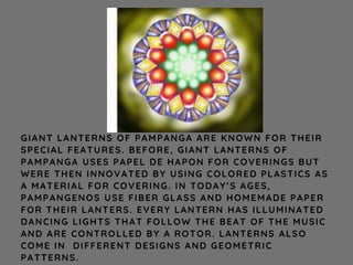 GIANT LANTERNS OF PAMPANGA ARE KNOWN FOR THEIR
SPECIAL FEATURES. BEFORE, GIANT LANTERNS OF
PAMPANGA USES PAPEL DE HAPON FOR COVERINGS BUT
WERE THEN INNOVATED BY USING COLORED PLASTICS AS
A MATERIAL FOR COVERING. IN TODAY’S AGES,
PAMPANGENOS USE FIBER GLASS AND HOMEMADE PAPER
FOR THEIR LANTERS. EVERY LANTERN HAS ILLUMINATED
DANCING LIGHTS THAT FOLLOW THE BEAT OF THE MUSIC
AND ARE CONTROLLED BY A ROTOR. LANTERNS ALSO
COME IN DIFFERENT DESIGNS AND GEOMETRIC
PATTERNS.
 