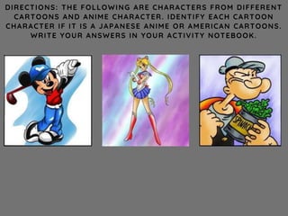 DIRECTIONS: THE FOLLOWING ARE CHARACTERS FROM DIFFERENT
CARTOONS AND ANIME CHARACTER. IDENTIFY EACH CARTOON
CHARACTER IF IT IS A JAPANESE ANIME OR AMERICAN CARTOONS.
WRITE YOUR ANSWERS IN YOUR ACTIVITY NOTEBOOK.
 