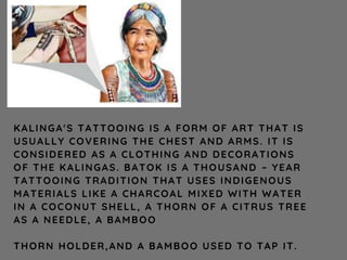 KALINGA'S TATTOOING IS A FORM OF ART THAT IS
USUALLY COVERING THE CHEST AND ARMS. IT IS
CONSIDERED AS A CLOTHING AND DECORATIONS
OF THE KALINGAS. BATOK IS A THOUSAND – YEAR
TATTOOING TRADITION THAT USES INDIGENOUS
MATERIALS LIKE A CHARCOAL MIXED WITH WATER
IN A COCONUT SHELL, A THORN OF A CITRUS TREE
AS A NEEDLE, A BAMBOO
THORN HOLDER,AND A BAMBOO USED TO TAP IT.
 