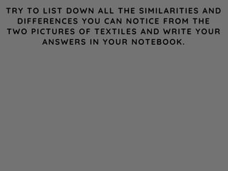 TRY TO LIST DOWN ALL THE SIMILARITIES AND
DIFFERENCES YOU CAN NOTICE FROM THE
TWO PICTURES OF TEXTILES AND WRITE YOUR
ANSWERS IN YOUR NOTEBOOK.
 