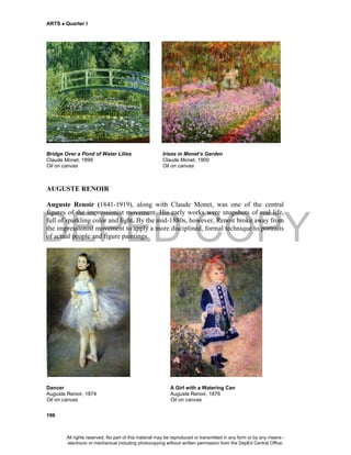 DEPED COPY
ARTS  Quarter I
196
Bridge Over a Pond of Water Lilies Irises in Monet’s Garden
Claude Monet, 1899 Claude Monet, 1900
Oil on canvas Oil on canvas
AUGUSTE RENOIR
Auguste Renoir (1841-1919), along with Claude Monet, was one of the central
figures of the impressionist movement. His early works were snapshots of real life,
full of sparkling color and light. By the mid-1880s, however, Renoir broke away from
the impressionist movement to apply a more disciplined, formal technique to portraits
of actual people and figure paintings.
Dancer A Girl with a Watering Can
Auguste Renoir, 1874 Auguste Renoir, 1876
Oil on canvas Oil on canvas
All rights reserved. No part of this material may be reproduced or transmitted in any form or by any means -
electronic or mechanical including photocopying without written permission from the DepEd Central Office.
 