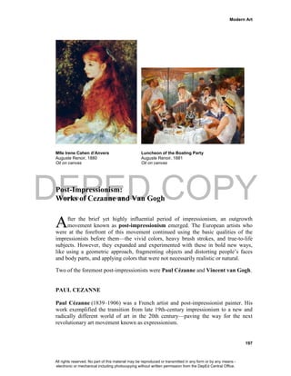 DEPED COPY
Modern Art
197
Mlle Irene Cahen d’Anvers Luncheon of the Boating Party
Auguste Renoir, 1880 Auguste Renoir, 1881
Oil on canvas Oil on canvas
Post-Impressionism:
Works of Cezanne and Van Gogh
fter the brief yet highly influential period of impressionism, an outgrowth
movement known as post-impressionism emerged. The European artists who
were at the forefront of this movement continued using the basic qualities of the
impressionists before them—the vivid colors, heavy brush strokes, and true-to-life
subjects. However, they expanded and experimented with these in bold new ways,
like using a geometric approach, fragmenting objects and distorting people’s faces
and body parts, and applying colors that were not necessarily realistic or natural.
Two of the foremost post-impressionists were Paul Cézanne and Vincent van Gogh.
PAUL CEZANNE
Paul Cézanne (1839–1906) was a French artist and post-impressionist painter. His
work exemplified the transition from late 19th-century impressionism to a new and
radically different world of art in the 20th century—paving the way for the next
revolutionary art movement known as expressionism.
A
All rights reserved. No part of this material may be reproduced or transmitted in any form or by any means -
electronic or mechanical including photocopying without written permission from the DepEd Central Office.
 