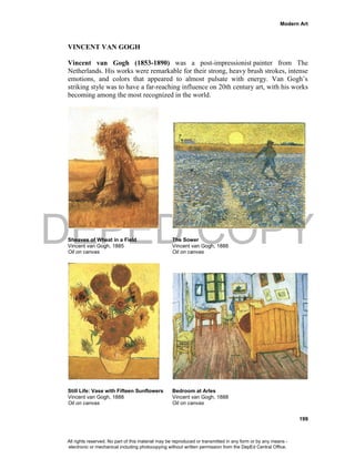 DEPED COPY
Modern Art
199
VINCENT VAN GOGH
Vincent van Gogh (1853-1890) was a post-impressionist painter from The
Netherlands. His works were remarkable for their strong, heavy brush strokes, intense
emotions, and colors that appeared to almost pulsate with energy. Van Gogh’s
striking style was to have a far-reaching influence on 20th century art, with his works
becoming among the most recognized in the world.
Sheaves of Wheat in a Field The Sower
Vincent van Gogh, 1885 Vincent van Gogh, 1888
Oil on canvas Oil on canvas
Still Life: Vase with Fifteen Sunflowers Bedroom at Arles
Vincent van Gogh, 1888 Vincent van Gogh, 1888
Oil on canvas Oil on canvas
All rights reserved. No part of this material may be reproduced or transmitted in any form or by any means -
electronic or mechanical including photocopying without written permission from the DepEd Central Office.
 