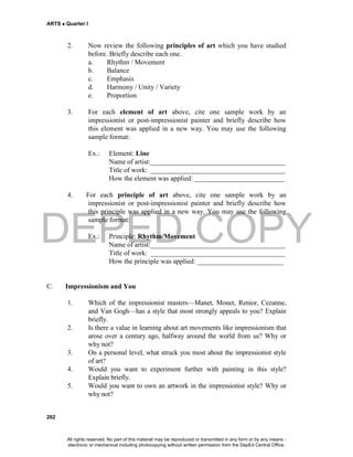 DEPED COPY
ARTS  Quarter I
202
2. Now review the following principles of art which you have studied
before. Briefly describe each one.
a. Rhythm / Movement
b. Balance
c. Emphasis
d. Harmony / Unity / Variety
e. Proportion
3. For each element of art above, cite one sample work by an
impressionist or post-impressionist painter and briefly describe how
this element was applied in a new way. You may use the following
sample format:
Ex.: Element: Line
Name of artist:_______________________________________
Title of work: _______________________________________
How the element was applied: __________________________
4. For each principle of art above, cite one sample work by an
impressionist or post-impressionist painter and briefly describe how
this principle was applied in a new way. You may use the following
sample format:
Ex.: Principle: Rhythm/Movement
Name of artist:_______________________________________
Title of work: _______________________________________
How the principle was applied: _________________________
C. Impressionism and You
1. Which of the impressionist masters—Manet, Monet, Renior, Cezanne,
and Van Gogh—has a style that most strongly appeals to you? Explain
briefly.
2. Is there a value in learning about art movements like impressionism that
arose over a century ago, halfway around the world from us? Why or
why not?
3. On a personal level, what struck you most about the impressionist style
of art?
4. Would you want to experiment further with painting in this style?
Explain briefly.
5. Would you want to own an artwork in the impressionist style? Why or
why not?
All rights reserved. No part of this material may be reproduced or transmitted in any form or by any means -
electronic or mechanical including photocopying without written permission from the DepEd Central Office.
 