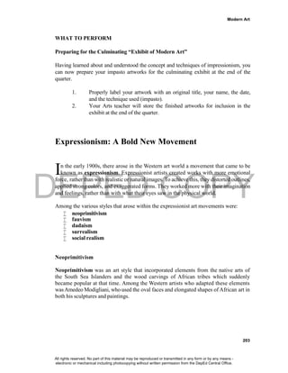 DEPED COPY
Modern Art
203
WHAT TO PERFORM
Preparing for the Culminating “Exhibit of Modern Art”
Having learned about and understood the concept and techniques of impressionism, you
can now prepare your impasto artworks for the culminating exhibit at the end of the
quarter.
1. Properly label your artwork with an original title, your name, the date,
and the technique used (impasto).
2. Your Arts teacher will store the finished artworks for inclusion in the
exhibit at the end of the quarter.
Expressionism: A Bold New Movement
n the early 1900s, there arose in the Western art world a movement that came to be
known as expressionism. Expressionist artists created works with more emotional
force, rather than with realistic or natural images. To achieve this, they distorted outlines,
applied strong colors, and exaggerated forms. They worked more with their imagination
and feelings, rather than with what their eyes saw in the physical world.
Among the various styles that arose within the expressionist art movements were:
 neoprimitivism
 fauvism
 dadaism
 surrealism
 social realism
Neoprimitivism
Neoprimitivism was an art style that incorporated elements from the native arts of
the South Sea Islanders and the wood carvings of African tribes which suddenly
became popular at that time. Among the Western artists who adapted these elements
wasAmedeo Modigliani, who used the oval faces and elongated shapes of African art in
both his sculptures and paintings.
I
All rights reserved. No part of this material may be reproduced or transmitted in any form or by any means -
electronic or mechanical including photocopying without written permission from the DepEd Central Office.
 