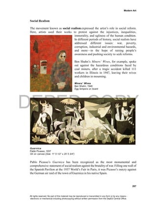 DEPED COPY
Modern Art
207
Social Realism
The movement known as social realism.expressed the artist’s role in social reform.
Here, artists used their works to protest against the injustices, inequalities,
immorality, and ugliness of the human condition.
In different periods of history, social realists have
addressed different issues: war, poverty,
corruption, industrial and environmental hazards,
and more—in the hope of raising people’s
awareness and pushing society to seek reforms.
Ben Shahn’s Miners’ Wives, for example, spoke
out against the hazardous conditions faced by
coal miners, after a tragic accident killed 111
workers in Illinois in 1947, leaving their wives
and children in mourning.
Miners’ Wives
Ben Shahn, 1948
Egg tempera on board
Guernica
Pablo Picasso, 1937
Oil on canvas (Size: 11’ 5 1/2” x 25’ 5 3/4”)
Pablo Picasso’s Guernica has been recognized as the most monumental and
comprehensive statement of social realism against the brutality of war. Filling one wall of
the Spanish Pavilion at the 1937 World’s Fair in Paris, it was Picasso’s outcry against
the German air raid of the town of Guernica in his native Spain.
All rights reserved. No part of this material may be reproduced or transmitted in any form or by any means -
electronic or mechanical including photocopying without written permission from the DepEd Central Office.
 