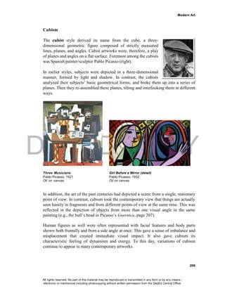 DEPED COPY
Modern Art
209
Cubism
The cubist style derived its name from the cube, a three-
dimensional geometric figure composed of strictly measured
lines, planes, and angles. Cubist artworks were, therefore, a play
of planes and angles on a flat surface. Foremost among the cubists
was Spanish painter/sculptor Pablo Picasso (right).
In earlier styles, subjects were depicted in a three-dimensional
manner, formed by light and shadow. In contrast, the cubists
analyzed their subjects’ basic geometrical forms, and broke them up into a series of
planes. Then they re-assembled these planes, tilting and interlocking them in different
ways.
Three Musicians Girl Before a Mirror (detail)
Pablo Picasso, 1921 Pablo Picasso, 1932
Oil on canvas Oil on canvas
In addition, the art of the past centuries had depicted a scene from a single, stationary
point of view. In contrast, cubism took the contemporary view that things are actually
seen hastily in fragments and from different points of view at the same time. This was
reflected in the depiction of objects from more than one visual angle in the same
painting (e.g., the bull’s head in Picasso’s Guernica, page 207).
Human figures as well were often represented with facial features and body parts
shown both frontally and from a side angle at once. This gave a sense of imbalance and
misplacement that created immediate visual impact. It also gave cubism its
characteristic feeling of dynamism and energy. To this day, variations of cubism
continue to appear in many contemporary artworks.
All rights reserved. No part of this material may be reproduced or transmitted in any form or by any means -
electronic or mechanical including photocopying without written permission from the DepEd Central Office.
 