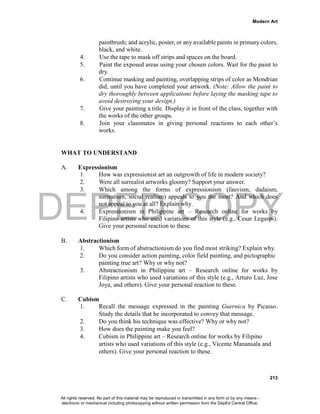DEPED COPY
Modern Art
213
paintbrush; and acrylic, poster, or any available paints in primary colors,
black, and white.
4. Use the tape to mask off strips and spaces on the board.
5. Paint the exposed areas using your chosen colors. Wait for the paint to
dry.
6. Continue masking and painting, overlapping strips of color as Mondrian
did, until you have completed your artwork. (Note: Allow the paint to
dry thoroughly between applications before laying the masking tape to
avoid destroying your design.)
7. Give your painting a title. Display it in front of the class, together with
the works of the other groups.
8. Join your classmates in giving personal reactions to each other’s
works.
WHAT TO UNDERSTAND
A. Expressionism
1. How was expressionist art an outgrowth of life in modern society?
2. Were all surrealist artworks gloomy? Support your answer.
3. Which among the forms of expressionism (fauvism, dadaism,
surrealism, social realism) appeals to you the most? And which does
not appeal to you at all? Explain why.
4. Expressionism in Philippine art – Research online for works by
Filipino artists who used variations of this style (e.g., Cesar Legaspi).
Give your personal reaction to these.
B. Abstractionism
1. Which form of abstractionism do you find most striking? Explain why.
2. Do you consider action painting, color field painting, and pictographic
painting true art? Why or why not?
3. Abstractionism in Philippine art – Research online for works by
Filipino artists who used variations of this style (e.g., Arturo Luz, Jose
Joya, and others). Give your personal reaction to these.
C. Cubism
1. Recall the message expressed in the painting Guernica by Picasso.
Study the details that he incorporated to convey that message.
2. Do you think his technique was effective? Why or why not?
3. How does the painting make you feel?
4. Cubism in Philippine art – Research online for works by Filipino
artists who used variations of this style (e.g., Vicente Manansala and
others). Give your personal reaction to these.
All rights reserved. No part of this material may be reproduced or transmitted in any form or by any means -
electronic or mechanical including photocopying without written permission from the DepEd Central Office.
 