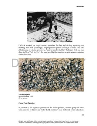 DEPED COPY
Modern Art
215
Pollock worked on huge canvases spread on the floor, splattering, squirting, and
dribbling paint with (seemingly) no pre-planned pattern or design in mind. The total
effect is one of vitality, creativity, “energy made visible.” Pollock’s first one-man
show in New York in 1943 focused worldwide attention on abstract expressionism
for the first time.
Autumn Rhythm
Jackson Pollock, 1950
Oil on canvas
Color Field Painting
In contrast to the vigorous gestures of the action painters, another group of artists
who came to be known as “color field painters” used different color saturations
All rights reserved. No part of this material may be reproduced or transmitted in any form or by any means -
electronic or mechanical including photocopying without written permission from the DepEd Central Office.
 