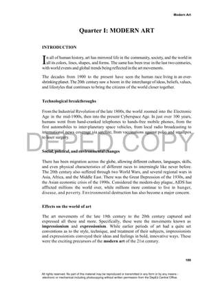 DEPED COPY
Modern Art
189
Quarter I: MODERN ART
INTRODUCTION
n all of human history, art has mirrored life in the community, society, and the world in
all its colors, lines, shapes, and forms. The same has been true in the last two centuries,
with world events and global trends being reflected in the art movements.
The decades from 1900 to the present have seen the human race living in an ever-
shrinking planet. The 20th centurysaw a boom in the interchange of ideas, beliefs, values,
and lifestyles that continues to bring the citizens of the world closer together.
Technological breakthroughs
From the Industrial Revolution of the late 1800s, the world zoomed into the Electronic
Age in the mid-1900s, then into the present Cyberspace Age. In just over 100 years,
humans went from hand-cranked telephones to hands-free mobile phones, from the
first automobiles to inter-planetary space vehicles, from local radio broadcasting to
international news coverage via satellite, from vaccinations against polio and smallpox
to laser surgery.
Social, political, and environmental changes
There has been migration across the globe, allowing different cultures, languages, skills,
and even physical characteristics of different races to intermingle like never before.
The 20th century also suffered through two World Wars, and several regional wars in
Asia, Africa, and the Middle East. There was the Great Depression of the 1930s, and
the Asian economic crisis of the 1990s. Considered the modern-day plague, AIDS has
afflicted millions the world over, while millions more continue to live in hunger,
disease, and poverty. Environmental destruction has also become a major concern.
Effects on the world of art
The art movements of the late 19th century to the 20th century captured and
expressed all these and more. Specifically, these were the movements known as
impressionism and expressionism. While earlier periods of art had a quite set
conventions as to the style, technique, and treatment of their subjects, impressionists
and expressionists conveyed their ideas and feelings in bold, innovative ways. These
were the exciting precursors of the modern art of the 21st century.
I
All rights reserved. No part of this material may be reproduced or transmitted in any form or by any means -
electronic or mechanical including photocopying without written permission from the DepEd Central Office.
 
