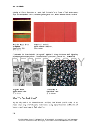 DEPED COPY
ARTS  Quarter I
216
(purity, vividness, intensity) to create their desired effects. Some of their works were
huge fields of vibrant color—as in the paintings of Mark Rothko and Barnett Newman.
Magenta, Black, Green Vir Heroicus Sublimis
on Orange Barnett Newman, 1950-1951
Mark Rothko, 1949 Oil on canvas
Oil on canvas
Others took the more intimate “pictograph” approach, filling the canvas with repeating
picture fragments or symbols—as in the works of Adolph Gottlieb and Lee Krasner.
Forgotten Dream Abstract No. 2
Adolph Gottlieb, 1946 Lee Krasner, 1948
Oil on canvas Oil on canvas
After “The New York School”
By the early 1960s, the momentum of The New York School slowed down. In its
place, a new crop of artists came on the scene using lighter treatment and flashes of
humor, even irreverence, in their artworks.
All rights reserved. No part of this material may be reproduced or transmitted in any form or by any means -
electronic or mechanical including photocopying without written permission from the DepEd Central Office.
 