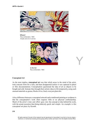 DEPED COPY
ARTS  Quarter I
218
Whaam!
Roy Lichtenstein, 1963
Acrylic and oil on canvas
In the Car
Roy Lichtenstein, 1963
Conceptual Art
As the term implies, conceptual art was that which arose in the mind of the artist,
took concrete form for a time, and then disappeared (unless it was captured in photo
or film documentation). Conceptualists questioned the idea of art as objects to be
bought and sold. Instead, they brought their artistic ideas to life temporarily, using such
unusual materials as grease, blocks of ice, food, even just plain dirt.
A key difference between a conceptual artwork and a traditional painting or sculpture is
that the conceptualist’s work often requires little or no physical craftsmanship.
Much of the artist’s time and effort goes into the concept or idea behind the work,
with the actual execution then being relatively quick and simple. An example is this
conceptual art piece by Kosuth.
All rights reserved. No part of this material may be reproduced or transmitted in any form or by any means -
electronic or mechanical including photocopying without written permission from the DepEd Central Office.
 