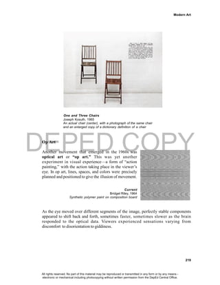 DEPED COPY
Modern Art
219
One and Three Chairs
Joseph Kosuth, 1965
An actual chair (center), with a photograph of the same chair
and an enlarged copy of a dictionary definition of a chair
Op Art
Another movement that emerged in the 1960s was
optical art or “op art.” This was yet another
experiment in visual experience—a form of “action
painting,” with the action taking place in the viewer’s
eye. In op art, lines, spaces, and colors were precisely
planned and positioned to give the illusion of movement.
Current
Bridget Riley, 1964
Synthetic polymer paint on composition board
As the eye moved over different segments of the image, perfectly stable components
appeared to shift back and forth, sometimes faster, sometimes slower as the brain
responded to the optical data. Viewers experienced sensations varying from
discomfort to disorientation to giddiness.
All rights reserved. No part of this material may be reproduced or transmitted in any form or by any means -
electronic or mechanical including photocopying without written permission from the DepEd Central Office.
 