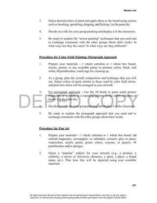 DEPED COPY
Modern Art
221
3. Select desired colors of paint and apply these to the board using actions
such as brushing, sprinkling, dripping, andflicking. Let the paint dry.
4. Decide on a title for your group painting and display it in the classroom.
5. Be ready to explain the “action painting” techniques that you used and
to exchange comments with the other groups about their works. In
what ways are they the same? In what ways are they different?
Procedure for Color Field Painting: Pictograph Approach
1. Prepare your materials – 1 whole cartolina or 1 whole box board;
acrylic, poster, or any available paints in primary colors, black, and
white; #8paintbrushes; small rags for cleaning up.
2. As a group, plan the overall composition and technique that you will
use. Select colors of paint similar to those used by color field artists,
and plan how these will be arranged in your artwork.
3. For pictograph approach - Use the #8 brush to paint small picture
fragments or symbols in a repeating pattern on the entire cartolina or
board. Let the paint dry.
4. Decide on a title for your group painting and display it in the classroom.
5. Be ready to explain the pictograph approach that you used and to
exchange comments with the other groups about their works.
Procedure for Pop Art
1. Prepare your materials – 1 whole cartolina or 1 whole box board; old
colored magazines, newspapers, or calendars; scissors; glue or paste;
watercolors, acrylic paints, poster colors, crayons, or pastels; #8
paintbrushes and/or sponges.
2. Select a “popular” subject for your artwork (e.g., a product, a
celebrity, a movie or television character, a sport, a place, a brand
name, etc.). Plan how this will be depicted using your available
materials.
All rights reserved. No part of this material may be reproduced or transmitted in any form or by any means -
electronic or mechanical including photocopying without written permission from the DepEd Central Office.
 