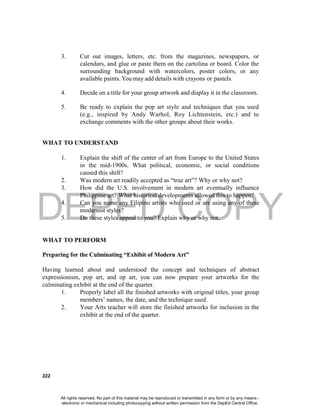 DEPED COPY
222
3. Cut out images, letters, etc. from the magazines, newspapers, or
calendars, and glue or paste them on the cartolina or board. Color the
surrounding background with watercolors, poster colors, or any
available paints. You may add details with crayons or pastels.
4. Decide on a title for your group artwork and display it in the classroom.
5. Be ready to explain the pop art style and techniques that you used
(e.g., inspired by Andy Warhol, Roy Lichtenstein, etc.) and to
exchange comments with the other groups about their works.
WHAT TO UNDERSTAND
1. Explain the shift of the center of art from Europe to the United States
in the mid-1900s. What political, economic, or social conditions
caused this shift?
2. Was modern art readily accepted as “true art”? Why or why not?
3. How did the U.S. involvement in modern art eventually influence
Philippine art? What historical developments allowed this to happen?
4. Can you name any Filipino artists who used or are using any of these
modernist styles?
5. Do these styles appeal to you? Explain why or why not.
WHAT TO PERFORM
Preparing for the Culminating “Exhibit of Modern Art”
Having learned about and understood the concept and techniques of abstract
expressionism, pop art, and op art, you can now prepare your artworks for the
culminating exhibit at the end of the quarter.
1. Properly label all the finished artworks with original titles, your group
members’ names, the date, and the technique used.
2. Your Arts teacher will store the finished artworks for inclusion in the
exhibit at the end of the quarter.
All rights reserved. No part of this material may be reproduced or transmitted in any form or by any means -
electronic or mechanical including photocopying without written permission from the DepEd Central Office.
 