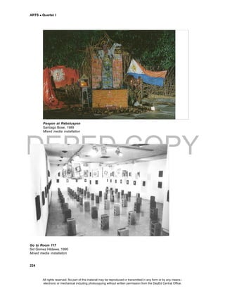 DEPED COPY
ARTS  Quarter I
224
Pasyon at Rebolusyon
Santiago Bose, 1989
Mixed media installation
Go to Room 117
Sid Gomez Hildawa, 1990
Mixed media installation
All rights reserved. No part of this material may be reproduced or transmitted in any form or by any means -
electronic or mechanical including photocopying without written permission from the DepEd Central Office.
 